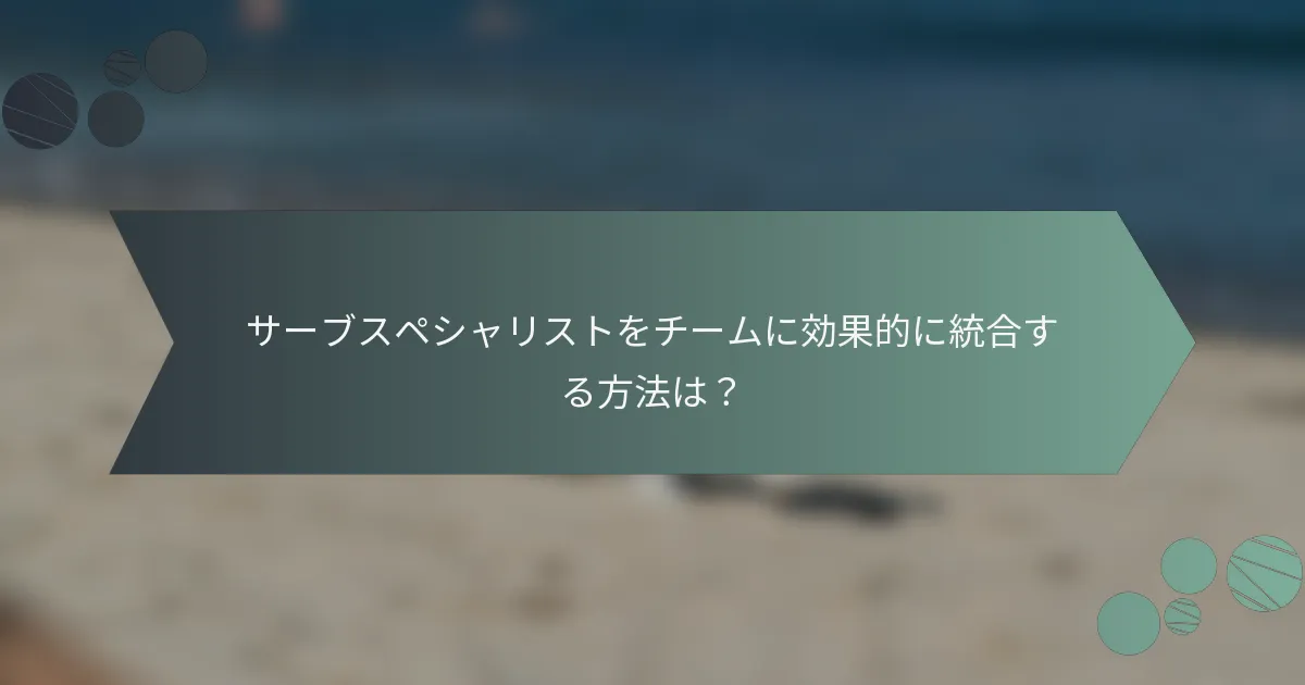 サーブスペシャリストをチームに効果的に統合する方法は？